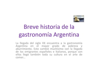 Breve historia de la gastronomía Argentina La llegada del siglo XX encuentra a la gastronomía Argentina en el mayor grado de pobreza y aburrimiento. Esto cambió muchísimo con la llegada de los emigrantes españoles e Italianos, porque con ellos llegó también toda su cultura en el arte de comer... 