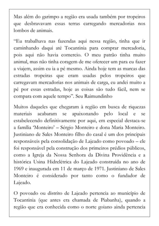 Mas além do garimpo a região era usada também por tropeiros que desbravavam essas terras carregando mercadorias nos lombos de animais. 
“Eu trabalhava nas fazendas aqui nessa região, tinha que ir caminhando daqui até Tocantinia para comprar mercadoria, pois aqui não havia comercio. O meu patrão tinha muito animal, mas não tinha coragem de me oferecer um para eu fazer a viajem, assim eu ia a pé mesmo. Ainda hoje tem as marcas das estradas tropeiras que eram usadas pelos tropeiros que carregavam mercadorias nos animais de carga, eu andei muito a pé por essas estradas, hoje as coisas são tudo fácil, nem se compara com aquele tempo”. Seu Raimundinho 
Muitos daqueles que chegaram à região em busca de riquezas materiais acabaram se apaixonando pelo local e se estabelecendo definitivamente por aqui, em especial destaca-se a família ‘Monteiro’ – Sérgio Monteiro e dona Maria Monteiro. Justiniano de Sales Monteiro filho do casal é um dos principais responsáveis pela consolidação de Lajeado como povoado – ele foi responsável pela construção dos primeiros prédios públicos, como a Igreja da Nossa Senhora da Divina Providência e a histórica Usina Hidrelétrica do Lajeado construída no ano de 1969 e inaugurada em 11 de março de 1971. Justiniano de Sales Monteiro é considerado por tanto como o fundador de Lajeado. 
O povoado ou distrito de Lajeado pertencia ao município de Tocantinia (que antes era chamada de Piabanha), quando a região que era conhecida como o norte goiano ainda pertencia  