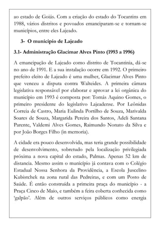 ao estado de Goiás. Com a criação do estado do Tocantins em 1988, vários distritos e povoados emanciparam-se e tornam-se municípios, entre eles Lajeado. 
3- O munícipio de Lajeado 
3.1- Administração Glacimar Alves Pinto (1993 a 1996) 
A emancipação de Lajeado como distrito de Tocantinia, dá-se no ano de 1991. E a sua instalação ocorre em 1992. O primeiro prefeito eleito de Lajeado é uma mulher, Glacimar Alves Pinto que venceu a disputa contra Walteides. A primeira câmara legislativa responsável por elaborar e aprovar a lei orgânica do município em 1993 é composta por: Tomás Aquino Gomes, o primeiro presidente do legislativo Lajeadense. Por Leônidas Correia de Castro, Maria Eulinda Portilho de Souza, Marivalda Soares de Souza, Margarida Pereira dos Santos, Adeli Santana Parente, Valdemi Alves Gomes, Raimundo Nonato da Silva e por João Borges Filho (in memoria). 
A cidade era pouco desenvolvida, mas teria grande possibilidade de desenvolvimento, sobretudo pela localização privilegiada próxima a nova capital do estado, Palmas. Apenas 52 km de distancia. Mesmo assim o município já contava com o Colégio Estadual Nossa Senhora da Providência, a Escola Juscelino Kubistchek na zona rural das Pedreiras, e com um Posto de Saúde. É então construída a primeira praça do município - a Praça Cinco de Maio, e também a feira coberta conhecida como ‘galpão’. Além de outros serviços públicos como energia  