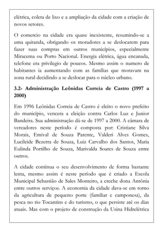 elétrica, coleta de lixo e a ampliação da cidade com a criação de novos setores. 
O comercio na cidade era quase inexistente, resumindo-se a uma quitanda, obrigando os moradores a se deslocarem para fazer suas compras em outros municípios, especialmente Miracema ou Porto Nacional. Energia elétrica, água encanada, telefone era privilegio de poucos. Mesmo assim o numero de habitantes ia aumentando com as famílias que moravam na zona rural decidindo a se deslocar para o núcleo urbano. 
3.2- Administração Leônidas Correia de Castro (1997 a 2000) 
Em 1996 Leônidas Correia de Castro é eleito o novo prefeito do município, vencera a eleição contra Carlos Luz e Junior Bandeira. Sua administração dá-se de 1997 a 2000. A câmara de vereadores neste período é composta por: Cristiane Silva Morais, Emival de Souza Parente, Valderi Alves Gomes, Lucileide Bezerra de Souza, Luiz Carvalho dos Santos, Maria Eulinda Portilho de Souza, Marivalda Soares de Souza entre outros. 
A cidade continua o seu desenvolvimento de forma bastante lenta, mesmo assim é neste período que é criado a Escola Municipal Sebastião de Sales Monteiro, a creche dona Antônia entre outros serviços. A economia da cidade dava-se em torno da agricultura de pequeno porte (familiar e camponesa), da pesca no rio Tocantins e do turismo, o que persiste até os dias atuais. Mas com o projeto de construção da Usina Hidrelétrica  