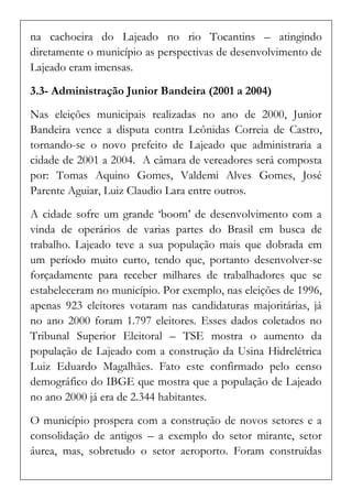 na cachoeira do Lajeado no rio Tocantins – atingindo diretamente o município as perspectivas de desenvolvimento de Lajeado eram imensas. 
3.3- Administração Junior Bandeira (2001 a 2004) 
Nas eleições municipais realizadas no ano de 2000, Junior Bandeira vence a disputa contra Leônidas Correia de Castro, tornando-se o novo prefeito de Lajeado que administraria a cidade de 2001 a 2004. A câmara de vereadores será composta por: Tomas Aquino Gomes, Valdemi Alves Gomes, José Parente Aguiar, Luiz Claudio Lara entre outros. 
A cidade sofre um grande ‘boom’ de desenvolvimento com a vinda de operários de varias partes do Brasil em busca de trabalho. Lajeado teve a sua população mais que dobrada em um período muito curto, tendo que, portanto desenvolver-se forçadamente para receber milhares de trabalhadores que se estabeleceram no município. Por exemplo, nas eleições de 1996, apenas 923 eleitores votaram nas candidaturas majoritárias, já no ano 2000 foram 1.797 eleitores. Esses dados coletados no Tribunal Superior Eleitoral – TSE mostra o aumento da população de Lajeado com a construção da Usina Hidrelétrica Luiz Eduardo Magalhães. Fato este confirmado pelo censo demográfico do IBGE que mostra que a população de Lajeado no ano 2000 já era de 2.344 habitantes. 
O município prospera com a construção de novos setores e a consolidação de antigos – a exemplo do setor mirante, setor áurea, mas, sobretudo o setor aeroporto. Foram construídas  