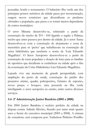 pousadas, hotéis e restaurantes. O balneário ilha verde um dos principais pontos turísticos da cidade passa por reestruturação, surgem novos comércios que diversificam os produtos ofertados a população, que passa a se tornar menos dependente de outros municípios. 
O setor Mirante desenvolve-se, sobretudo a partir da construção do trecho da TO - 010 ligando a região a Palmas, trecho que antes passava por dentro da cidade. Já o setor Áurea desenvolveu-se com a construção de alojamento e zona de meretrício para os ‘peões’ que trabalhavam na construção da usina hidrelétrica que receberia o nome de ‘Luiz Eduardo Magalhães’. O Setor Aeroporto desenvolveu-se a partir da construção de casas populares e doação de lotes para as famílias de operários que decidiram se estabelecer na cidade após o fim da construção da Usina Hidrelétrica Luiz Eduardo Magalhães. 
Lajeado vive um momento de grande prosperidade, com ampliação do posto de saúde, construção do prédio dos pioneiros mirins, quadra poliesportiva, Ginásio de esportes, novas praças e bosques, uma passarela na ilha verde interligando o setor aeroporto ao centro, entre outros diversos serviços. 
3.4- 2º Administração Junior Bandeira (2005 a 2008) 
Em 2004 Junior Bandeira é reeleito prefeito da cidade na disputa contra Arlindo Silvério, ficando por tanto mais quatro anos a frente do executivo municipal (2005 a 2008). A câmara de vereadores será composta por: Andrelson Pinheiro Portilho  