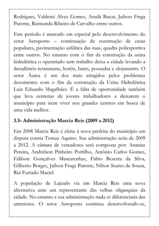 Rodrigues, Valdemi Alves Gomes, Arudá Bucar, Jailson Fraga Parente, Raimunda Ribeiro de Carvalho entre outros. 
Este período é marcado em especial pelo desenvolvimento do setor Aeroporto – continuação de construção de casas populares, pavimentação asfáltica das ruas, quadra poliesportiva entre outros. No entanto com o fim da construção da usina hidrelétrica o operariado sem trabalho deixa a cidade levando a decadência restaurante, hotéis, bares, pousadas e alojamento. O setor Áurea é um dos mais atingidos pelos problemas decorrentes com o fim da construção da Usina Hidrelétrica Luiz Eduardo Magalhães. É a falta de oportunidade também que leva centenas de jovens trabalhadores a deixarem o município para irem viver nos grandes centros em busca de uma vida melhor. 
3.5- Administração Marcia Reis (2009 a 2012) 
Em 2008 Marcia Reis é eleita à nova prefeita do município em disputa contra Tomaz Aquino. Sua administração seria de 2009 a 2012. A câmara de vereadores será composta por: Ananias Pereira, Andrelson Pinheiro Portilho, Antônio Carlos Gomes, Edilson Gonçalves Mascarenhas, Fabio Bezerra da Silva, Gilberto Borges, Jailson Fraga Parente, Nilton Soares de Souza, Rui Furtado Maciel. 
A população de Lajeado via em Marcia Reis uma nova alternativa ante um representante das velhas oligarquias da cidade. No entanto a sua administração nada se diferenciaria das anteriores. O setor Aeroporto continua desenvolvendo-se,  