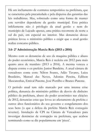 Há um inchamento de contratos temporários na prefeitura, que se caracteriza pela precariedade e pela dispensa das garantias das leis trabalhistas. Mas, sobretudo como uma forma de manter este servidor dependente da gestão municipal. Esta prática infelizmente não é privilegio da atual gestão e nem do município de Lajeado apenas, uma prática recorrente de norte a sul do país, em especial no interior. Mas denuncias dessas práticas levou o ministério público a exigir que a atual gestão realize concurso público. 
3.6- 2º Administração Marcia Reis (2013 a 2016) 
Mesmo com as denuncias de uso da maquina pública e abuso do poder econômico, Marcia Reis é reeleita em 2012 para mais quatro anos de mandato (2013 a 2016). A mesma venceu a disputa contra o ex-prefeito Junior Bandeira. A atual câmara de vereadores conta com: Nilton Soares, Adão Tavares, Luiza Brasileiro, Manoel das Neves, Adonias Pereira, Edilson Mascarenhas, Emival Parente, José Portilho e Branco Parente. 
O período atual tem sido marcado por uma intensa crise política, denuncia do ministério público de desvio de dinheiro público da prefeitura, abuso do poder econômico nas eleições de 2012, denuncias estas que levou ao afastamento da prefeita e outros altos funcionários do seu governo e congelamento dos seus bens (o que a defesa da prefeita Marcia Reis conseguiu reverter). Instalação de CPI na Câmara de Vereadores para investigar denúncias de corrupção na prefeitura, que acabou terminando como se diz popularmente em ‘pizza’.  