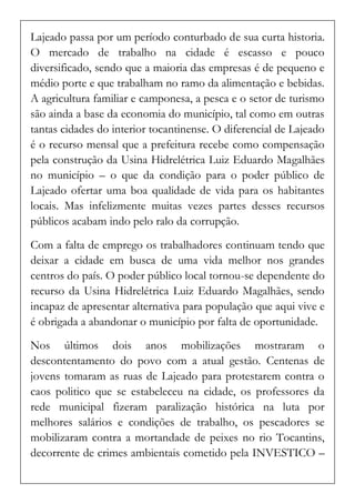 Lajeado passa por um período conturbado de sua curta historia. O mercado de trabalho na cidade é escasso e pouco diversificado, sendo que a maioria das empresas é de pequeno e médio porte e que trabalham no ramo da alimentação e bebidas. A agricultura familiar e camponesa, a pesca e o setor de turismo são ainda a base da economia do município, tal como em outras tantas cidades do interior tocantinense. O diferencial de Lajeado é o recurso mensal que a prefeitura recebe como compensação pela construção da Usina Hidrelétrica Luiz Eduardo Magalhães no município – o que da condição para o poder público de Lajeado ofertar uma boa qualidade de vida para os habitantes locais. Mas infelizmente muitas vezes partes desses recursos públicos acabam indo pelo ralo da corrupção. 
Com a falta de emprego os trabalhadores continuam tendo que deixar a cidade em busca de uma vida melhor nos grandes centros do país. O poder público local tornou-se dependente do recurso da Usina Hidrelétrica Luiz Eduardo Magalhães, sendo incapaz de apresentar alternativa para população que aqui vive e é obrigada a abandonar o município por falta de oportunidade. 
Nos últimos dois anos mobilizações mostraram o descontentamento do povo com a atual gestão. Centenas de jovens tomaram as ruas de Lajeado para protestarem contra o caos politico que se estabeleceu na cidade, os professores da rede municipal fizeram paralização histórica na luta por melhores salários e condições de trabalho, os pescadores se mobilizaram contra a mortandade de peixes no rio Tocantins, decorrente de crimes ambientais cometido pela INVESTICO –  