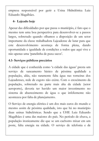 empresa responsável por gerir a Usina Hidrelétrica Luiz Eduardo Magalhães. 
4- Lajeado hoje 
Apesar das dificuldades por que passa o munícipio, é fato que o mesmo tem uma boa perspectiva para desenvolver-se a passos largos, sobretudo quando olhamos a disposição de um setor importante da classe trabalhadora Lajeadense de lutar para que este desenvolvimento aconteça de forma plena, dando oportunidade e igualdade de condições a todos que aqui vive e não apenas uma ‘panelinha de puxa sacos’. 
4.1- Serviços públicos precários 
A cidade que é conhecida como ‘a cidade das águas’ presta um serviço de saneamento básico de péssima qualidade a população, aliás, não raramente falta água nas torneiras dos Lajeadenses, rede de esgoto não existe. Com o crescimento da população, sobretudo na parte mais alta da cidade (setor aeroporto), deveria ter havido um maior investimento no sistema de abastecimento de água o que infelizmente não aconteceu por falta de planejamento. 
O Serviço de energia elétrica é um dos mais caros do mundo e mesmo assim de péssima qualidade, isto que há no município duas usinas hidrelétricas. Sendo que a UHE Luiz Eduardo Magalhães é uma das maiores do país. No período de chuva, a população ironicamente diz que se um cachorro mixar em um poste, falta energia na cidade. O serviço de telefonia e de  