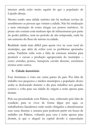 internet ainda estão muito aquém do que a população de Lajeado almeja. 
Mesmo sendo uma cidade turística não há nenhum serviço de atendimento as pessoas que visitam a cidade. Não há sinalização e nem orientação de como chegar aos pontos turísticos. As praias não contam com nenhum tipo de infraestrutura por parte do poder público, nem no período de alta temporada, onde há um aumento do fluxo de turistas na cidade. 
Realidade ainda mais difícil para quem vive na zona rural do município, que além de sofrer com os problemas apontados acima. Também sofre com a falta de estrutura mínima para produzir e escoar a produção agropecuária do município – como estradas, pontes, transporte escolar decente, assistência técnica entre outros. 
5- Cidade dormitório 
Este fenômeno é visto em varias partes do país. Por falta de trabalho nos pequenos e médios municípios a população destes acaba se deslocando durante o dia para trabalhar nos grandes centros e volta para sua cidade de origem a noite apenas para dormir. 
Pela sua proximidade com Palmas, mas, sobretudo pela falta de condição para se viver de forma digna por aqui, os trabalhadores lajeadenses estão sendo obrigados a abandonarem suas casas durante a semana para poderem partir em busca de trabalho em Palmas, voltando para casa à noite apenas para dormir, já que o aluguel na capital devido à especulação  