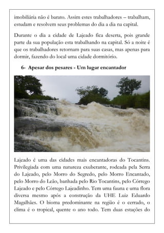 imobiliária não é barato. Assim estes trabalhadores – trabalham, estudam e resolvem seus problemas do dia a dia na capital. 
Durante o dia a cidade de Lajeado fica deserta, pois grande parte da sua população esta trabalhando na capital. Só a noite é que os trabalhadores retornam para suas casas, mas apenas para dormir, fazendo do local uma cidade dormitório. 
6- Apesar dos pesares - Um lugar encantador 
Lajeado é uma das cidades mais encantadoras do Tocantins. Privilegiada com uma natureza exuberante, rodeada pela Serra do Lajeado, pelo Morro do Segredo, pelo Morro Encantado, pelo Morro do Leão, banhada pelo Rio Tocantins, pelo Córrego Lajeado e pelo Córrego Lajeadinho. Tem uma fauna e uma flora diversa mesmo após a construção da UHE Luiz Eduardo Magalhães. O bioma predominante na região é o cerrado, o clima é o tropical, quente o ano todo. Tem duas estações do  