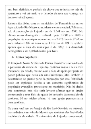 ano bem definida, o período de chuva que se inicia no mês de setembro e vai até maio e o período de seca que começa em junho e vai até agosto. 
Lajeado faz divisa com os municípios de Tocantinia ao norte, Aparecida do Rio Negro ao nordeste e com a capital, Palmas ao sul. A população de Lajeado era de 2.344 no ano 2000. No ultimo censo demográfico realizado pelo IBGE em 2010 a população do município aumentou para 2.773. Sendo 2.166 na zona urbana e 607 na zona rural. O Censo do IBGE também aponta que a área do município é de 322,5 e a densidade demográfica é de 8,60 habitantes por Km². 
7- Festas populares 
O festejo de Nossa Senhora da Divina Providência (considerada a padroeira da cidade de Lajeado) continua sendo a festa mais tradicional da cidade, mesmo com a falta de apoio por parte do poder público que havia em anos anteriores. Mas também o desinteresse de grande parte da população por essa festividade pode ser explicado devido a um aumento significativo da população evangélico-protestante no município. Não há dados que comprove, mas não seria leviano afirmar que as igrejas pentecostais e seus fieis são quase do tamanho da população de católicos. Só no núcleo urbano há sete igrejas pentecostais e duas católicas. 
Na zona rural tem os festejos de São José Operário no povoado das pedreiras e no vão do Mutum que também são festividades tradicionais da cidade. O aniversário de Lajeado comemorado  