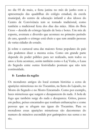 no dia 05 de maio, a festa junina no mês de junho com a apresentação das quadrilhas do colégio estadual, da escola municipal, do centro de educação infantil e dos idosos do Centro de Convivência tem se tornado tradicional, como também a tradicional festa dos dias das mães. Além do Boia Cross – descida do córrego lajeado de boia e botes. Um mix de esporte, aventura e diversão que acontece no primeiro período do ano, quando o córrego está cheio e que tem atraído pessoas de varias cidades do estado. 
Já sobre o carnaval uma das maiores festas populares do país não podemos dizer a mesma coisa. Como em grande parte depende do poder público para ser realizado, nem todos os anos a festa acontece, assim também como o Laj Verão, o Luau do Segredo entre outras festividades pontuais que não tem continuidade. 
8- Lendas da região 
Os moradores antigos do local contam histórias a cerca de aparições misteriosas no rio Tocantins, na Serra do Lajeado, no Morro do Segredo e no Morro Encantado. Como por exemplo, luzes misteriosas que surgem e desaparecem do nada. A bola de fogo que também surge do nada e desaparece. Gritos, passos em pedras, peixes encantados que tombam embarcações e come pessoas que se afogam nas águas do Tocantins. Para os moradores essas aparições misteriosas são decorrentes do numero de mineiros escondido por garimpeiros nas serras e no rio.  