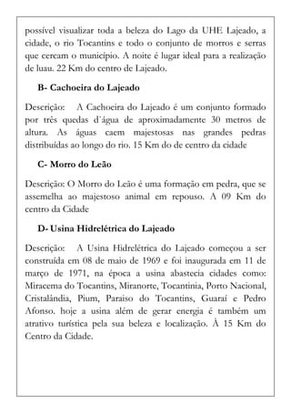 possível visualizar toda a beleza do Lago da UHE Lajeado, a cidade, o rio Tocantins e todo o conjunto de morros e serras que cercam o município. A noite é lugar ideal para a realização de luau. 22 Km do centro de Lajeado. 
B- Cachoeira do Lajeado 
Descrição: A Cachoeira do Lajeado é um conjunto formado por três quedas d`água de aproximadamente 30 metros de altura. As águas caem majestosas nas grandes pedras distribuídas ao longo do rio. 15 Km do de centro da cidade 
C- Morro do Leão 
Descrição: O Morro do Leão é uma formação em pedra, que se assemelha ao majestoso animal em repouso. A 09 Km do centro da Cidade 
D- Usina Hidrelétrica do Lajeado 
Descrição: A Usina Hidrelétrica do Lajeado começou a ser construída em 08 de maio de 1969 e foi inaugurada em 11 de março de 1971, na época a usina abastecia cidades como: Miracema do Tocantins, Miranorte, Tocantinia, Porto Nacional, Cristalândia, Pium, Paraiso do Tocantins, Guaraí e Pedro Afonso. hoje a usina além de gerar energia é também um atrativo turística pela sua beleza e localização. À 15 Km do Centro da Cidade. 
 