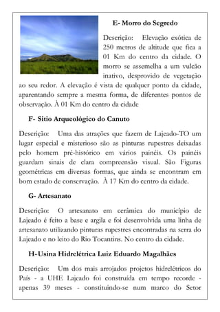 E- Morro do Segredo 
Descrição: Elevação exótica de 250 metros de altitude que fica a 01 Km do centro da cidade. O morro se assemelha a um vulcão inativo, desprovido de vegetação ao seu redor. A elevação é vista de qualquer ponto da cidade, aparentando sempre a mesma forma, de diferentes pontos de observação. À 01 Km do centro da cidade 
F- Sitio Arqueológico do Canuto 
Descrição: Uma das atrações que fazem de Lajeado-TO um lugar especial e misterioso são as pinturas rupestres deixadas pelo homem pré-histórico em vários painéis. Os painéis guardam sinais de clara compreensão visual. São Figuras geométricas em diversas formas, que ainda se encontram em bom estado de conservação. À 17 Km do centro da cidade. 
G- Artesanato 
Descrição: O artesanato em cerâmica do município de Lajeado é feito a base e argila e foi desenvolvida uma linha de artesanato utilizando pinturas rupestres encontradas na serra do Lajeado e no leito do Rio Tocantins. No centro da cidade. 
H- Usina Hidrelétrica Luiz Eduardo Magalhães 
Descrição: Um dos mais arrojados projetos hidrelétricos do País - a UHE Lajeado foi construída em tempo recorde - apenas 39 meses - constituindo-se num marco do Setor  