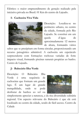 Elétrico: o maior empreendimento de geração realizado pela iniciativa privada no Brasil. 01 Km do centro de Lajeado. 
I- Cachoeira Viva Vida 
Descrição: Localiza-se no perímetro urbano, no centro da cidade, formada pelo Rio Lajeado. Se constitui em um queda d`água de aproximadamente 12 metros de altura, formando vários saltos que se precipitam em forma circular, proporcionando um recurso paisagístico admirável. A cachoeira um espetáculo surpreendente com formações rochosas variadas de forte impacto visual, formando piscinas naturais propícias ao banho. Centro de Lajeado. 
J- Balneário Ilha Verde 
Descrição: O Balneário Ilha Verde é uma sequência de cachoeiras que formam um grande lago. É um lugar de grande tranquilidade, onde se pode desfrutar de banhos ao sol ou simplesmente apreciar a natureza, e da rica diversidade culinária regional. Um aspecto relevante do Balneário é que ele está localizado no centro da cidade, sendo de fácil acesso. Centro da Cidade  