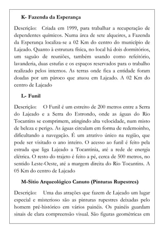 K- Fazenda da Esperança 
Descrição: Criada em 1999, para trabalhar a recuperação de dependentes químicos. Numa área de sete alqueires, a Fazenda da Esperança localiza-se a 02 Km do centro do município de Lajeado. Quanto à estrutura física, no local há dois dormitórios, um saguão de reuniões, também usando como refeitório, lavanderia, duas estufas e os espaços reservados para o trabalho realizado pelos internos. As terras onde fica a entidade foram doadas por um pároco que atuou em Lajeado. A 02 Km do centro de Lajeado 
L- Funil 
Descrição: O Funil é um estreito de 200 metros entre a Serra do Lajeado e a Serra do Estrondo, onde as águas do Rio Tocantins se comprimem, atingindo alta velocidade, num misto de beleza e perigo. As águas circulam em forma de redemoinho, dificultando a navegação. É um atrativo único na região, que pode ser visitado o ano inteiro. O acesso ao funil é feito pela estrada que liga Lajeado a Tocantinia, até a rede de energia elétrica. O resto do trajeto é feito a pé, cerca de 500 metros, no sentido Leste-Oeste, até a margem direita do Rio Tocantins. A 05 Km do centro de Lajeado 
M- Sitio Arqueológico Canuto (Pinturas Rupestres) 
Descrição: Uma das atrações que fazem de Lajeado um lugar especial e misterioso são as pinturas rupestres deixadas pelo homem pré-histórico em vários painéis. Os painéis guardam sinais de clara compreensão visual. São figuras geométricas em  