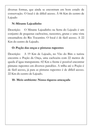 diversas formas, que ainda se encontram em bom estado de conservação. O local é de difícil acesso. Á 06 Km do centro de Lajeado 
N- Mirante Lajeadinho 
Descrição: O Mirante Lajeadinho na Serra do Lajeado é um conjunto de pequenas cachoeiras, nascentes, grutas e uma vista encantadora do Rio Tocantins. O local é de fácil acesso. A 22 Km do centro de Lajeado. 
O- Poção das onças e pinturas rupestres 
Descrição: A 19 Km de Lajeado, no Vão do Bim o turista encontra o Poção da Onça, uma cachoeira com 22 metros de queda d`água transparente. 02 Km a frente é possível encontrar pinturas rupestres em diversos paredões. A trilha até o Poção é de fácil acesso, já para as pinturas rupestres é de difícil acesso. 22 Km do centro de Lajeado. 
10- Meio ambiente: Nossa riqueza ameaçada  