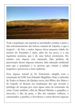 Toda a população, em especial as autoridades estufam o peito e fala entusiasticamente das belezas naturais de Lajeado, o que é inegável – de fato a maior riqueza dessa pequena cidade do interior do Tocantins é claro, além do seu povo, é a sua riquíssima natureza, que é de uma beleza estonteante. No entanto esta riqueza esta ameaçada, falta politicas de preservação dessas riquezas naturais, falta educação ambiental para que a população e as pessoas que visitam a cidade respeitem e preservem o meio ambiente. 
Essa riqueza natural já foi fortemente atingida com a construção da UHE Luiz Eduardo Magalhães. Hoje a cachoeira de Todos os Santos, do Quebra cocos, dos Pilões, dos Mares e do Lajeado só ficaram nas lembranças dos que tiveram o privilegio de navegar por essas águas antes da construção da usina. Como também a ilha do Manoel Martim, o gorgulho, o travessão, a ilha da praia, a ilha das caranhas velhacas, o carcarazinho, o pacifico, o fervedouro e outras diversas riquezas  