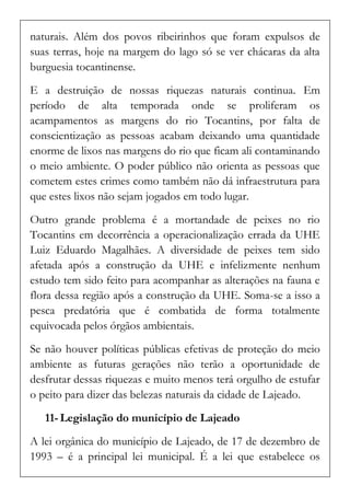 naturais. Além dos povos ribeirinhos que foram expulsos de suas terras, hoje na margem do lago só se ver chácaras da alta burguesia tocantinense. 
E a destruição de nossas riquezas naturais continua. Em período de alta temporada onde se proliferam os acampamentos as margens do rio Tocantins, por falta de conscientização as pessoas acabam deixando uma quantidade enorme de lixos nas margens do rio que ficam ali contaminando o meio ambiente. O poder público não orienta as pessoas que cometem estes crimes como também não dá infraestrutura para que estes lixos não sejam jogados em todo lugar. 
Outro grande problema é a mortandade de peixes no rio Tocantins em decorrência a operacionalização errada da UHE Luiz Eduardo Magalhães. A diversidade de peixes tem sido afetada após a construção da UHE e infelizmente nenhum estudo tem sido feito para acompanhar as alterações na fauna e flora dessa região após a construção da UHE. Soma-se a isso a pesca predatória que é combatida de forma totalmente equivocada pelos órgãos ambientais. 
Se não houver políticas públicas efetivas de proteção do meio ambiente as futuras gerações não terão a oportunidade de desfrutar dessas riquezas e muito menos terá orgulho de estufar o peito para dizer das belezas naturais da cidade de Lajeado. 
11- Legislação do município de Lajeado 
A lei orgânica do município de Lajeado, de 17 de dezembro de 1993 – é a principal lei municipal. É a lei que estabelece os  