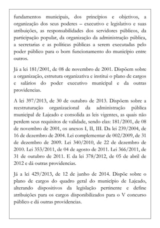 fundamentos municipais, dos princípios e objetivos, a organização dos seus poderes – executivo e legislativo e suas atribuições, as responsabilidades dos servidores públicos, da participação popular, da organização da administração pública, a secretarias e as políticas públicas a serem executadas pelo poder público para o bom funcionamento do município entre outros. 
Já a lei 181/2001, de 08 de novembro de 2001. Dispõem sobre a organização, estrutura organizativa e institui o plano de cargos e salários do poder executivo municipal e da outras providencias. 
A lei 397/2013, de 30 de outubro de 2013. Dispõem sobre a reestruturação organizacional da administração pública municipal de Lajeado e consolida as leis vigentes, as quais não perdem seus requisitos de validade, sendo elas: 181/2001, de 08 de novembro de 2001, os anexos I, II, III. Da lei 239/2004, de 16 de dezembro de 2004. Lei complementar de 002/2009, de 31 de dezembro de 2009. Lei 340/2010, de 22 de dezembro de 2010. Lei 353/2011, de 04 de agosto de 2011. Lei 366/2011, de 31 de outubro de 2011. E da lei 378/2012, de 05 de abril de 2012 e dá outras providencias. 
Já a lei 429/2013, de 12 de junho de 2014. Dispõe sobre o plano de cargos do quadro geral do município de Lajeado, alterando dispositivos da legislação pertinente e define atribuições para os cargos disponibilizados para o V concurso público e dá outras providencias.  