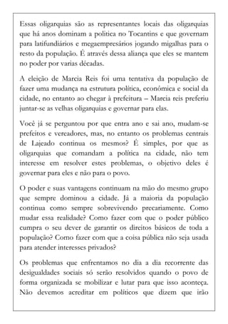 Essas oligarquias são as representantes locais das oligarquias que há anos dominam a politica no Tocantins e que governam para latifundiários e megaempresários jogando migalhas para o resto da população. É através dessa aliança que eles se mantem no poder por varias décadas. 
A eleição de Marcia Reis foi uma tentativa da população de fazer uma mudança na estrutura política, econômica e social da cidade, no entanto ao chegar à prefeitura – Marcia reis preferiu juntar-se as velhas oligarquias e governar para elas. 
Você já se perguntou por que entra ano e sai ano, mudam-se prefeitos e vereadores, mas, no entanto os problemas centrais de Lajeado continua os mesmos? É simples, por que as oligarquias que comandam a política na cidade, não tem interesse em resolver estes problemas, o objetivo deles é governar para eles e não para o povo. 
O poder e suas vantagens continuam na mão do mesmo grupo que sempre dominou a cidade. Já a maioria da população continua como sempre sobrevivendo precariamente. Como mudar essa realidade? Como fazer com que o poder público cumpra o seu dever de garantir os direitos básicos de toda a população? Como fazer com que a coisa pública não seja usada para atender interesses privados? 
Os problemas que enfrentamos no dia a dia recorrente das desigualdades sociais só serão resolvidos quando o povo de forma organizada se mobilizar e lutar para que isso aconteça. Não devemos acreditar em políticos que dizem que irão  