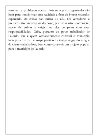 resolver os problemas sociais. Pois se o povo organizado não lutar para transformar essa realidade e ficar de braços cruzados esperando. As coisas não cairão do céu. Os vereadores e prefeitos são empregados do povo, por tanto não devemos ter receio de cobrar e exigir que eles cumpram com suas responsabilidades. Cabe, portanto ao povo trabalhador de Lajeado, que é quem verdadeiramente constrói o município lutar para extirpa do mapa político as sanguessugas do sangue da classe trabalhadora, bem como construir um projeto popular para o município de Lajeado. 
 