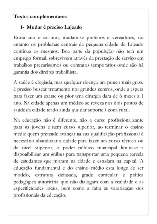 Textos complementares 
1- Mudar é preciso Lajeado 
Entra ano e sai ano, mudam-se prefeitos e vereadores, no entanto os problemas centrais da pequena cidade de Lajeado continua os mesmos. Boa parte da população não tem um emprego formal, sobrevivem através da prestação de serviço em trabalhos precaríssimos ou contratos temporários onde não há garantia dos direitos trabalhista. 
A saúde é elogiada, mas qualquer doença um pouco mais grave é preciso buscar tratamento nos grandes centros, onde a espera para fazer um exame ou pior uma cirurgia dura de 6 meses a 1 ano. Na cidade apenas um médico se reveza nos dois postos de saúde da cidade tendo ainda que dar suporte à zona rural. 
Na educação não é diferente, não a curso profissionalizante para os jovens e nem curso superior, ao terminar o ensino médio quem pretende avançar na sua qualificação profissional é necessário abandonar a cidade para fazer um curso técnico ou de nível superior, o poder público municipal limita-se a disponibilizar um ônibus para transportar uma pequena parcela de estudantes que moram na cidade e estudam na capital. A educação fundamental e do ensino médio esta longe de ser modelo, estrutura defasada, grade curricular e prática pedagógica autoritária que não dialogam com a realidade e as especificidades locais, bem como a falta de valorização dos profissionais da educação.  