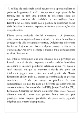 A política de assistência social resume-se a operacionalizar as políticas do governo federal e estadual como o programa bolsa família, não se tem uma política de assistência social do município partindo da realidade e necessidade local. Distribuição de cesta básica não é política de assistência social séria. Na área da cultura, esporte, turismo e lazer as ações são insignificantes. 
Diante dessa realidade não há alternativa - A juventude, sobretudo, é obrigada a deixar a cidade em busca de melhores condições de vida nos grandes centros. Dificilmente existe uma família no Lajeado que não tem algum parente morando em outra cidade. O motivo é sempre o mesmo. Falta condição para se viver dignamente. 
No entanto ressaltamos que essa situação não é privilegio do Lajeado. A maioria das pequenas e médias cidades brasileiras enfrentam os mesmos problemas relatados acima. Por tanto a atual situação em que se encontra a cidade não pode ser totalmente jogada nas costas da atual gestão da Marcia Enfermeira (PSD), pois ela apenas da continuidade as gestões anteriores. E é dai que ocorre o problema da atua administração, ela não faz nada de diferente das anteriores, há um continuísmo. Por tanto Marcia (PSD), Junior Bandeira (PR), Leônidas e Glacimar são farinha do mesmo saco, isto é, não são diferente um do outro, suas gestões foram marcadas por privilegiar uma pequena panelinha de puxa saco, jogando migalhas para o resto da população.  