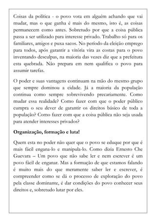 Coisas da política - o povo vota em alguém achando que vai mudar, mas o que ganha é mais do mesmo, isto é, as coisas permanecem como antes. Sobretudo por que a coisa pública passa a ser utilizado para interesse privado. Trabalho só para os familiares, amigos e puxa sacos. No período da eleição emprego para todos, após garantir a vitória vira as costas para o povo inventando desculpas, na maioria das vezes diz que a prefeitura esta quebrada. Não prepara em nem qualifica o povo para assumir tarefas. 
O poder e suas vantagens continuam na mão do mesmo grupo que sempre dominou a cidade. Já a maioria da população continua como sempre sobrevivendo precariamente. Como mudar essa realidade? Como fazer com que o poder público cumpra o seu dever de garantir os direitos básico de toda a população? Como fazer com que a coisa pública não seja usada para atender interesses privados? 
Organização, formação e luta! 
Quem esta no poder não quer que o povo se eduque por que é mais fácil engana-lo e manipula-lo. Como dizia Ernesto Che Guevara – Um povo que não sabe ler e nem escrever é um povo fácil de enganar. Mas a formação de que estamos falando é muito mais do que meramente saber ler e escrever, é compreender como se dá o processo de exploração do povo pela classe dominante, é dar condições do povo conhecer seus direitos e, sobretudo lutar por eles.  