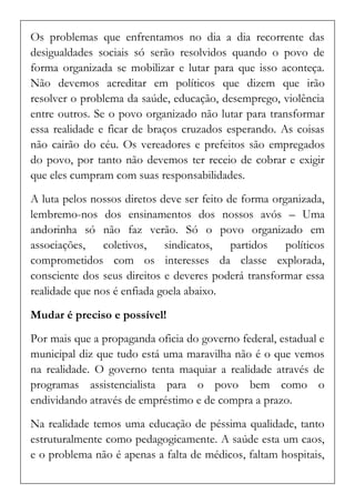 Os problemas que enfrentamos no dia a dia recorrente das desigualdades sociais só serão resolvidos quando o povo de forma organizada se mobilizar e lutar para que isso aconteça. Não devemos acreditar em políticos que dizem que irão resolver o problema da saúde, educação, desemprego, violência entre outros. Se o povo organizado não lutar para transformar essa realidade e ficar de braços cruzados esperando. As coisas não cairão do céu. Os vereadores e prefeitos são empregados do povo, por tanto não devemos ter receio de cobrar e exigir que eles cumpram com suas responsabilidades. 
A luta pelos nossos diretos deve ser feito de forma organizada, lembremo-nos dos ensinamentos dos nossos avós – Uma andorinha só não faz verão. Só o povo organizado em associações, coletivos, sindicatos, partidos políticos comprometidos com os interesses da classe explorada, consciente dos seus direitos e deveres poderá transformar essa realidade que nos é enfiada goela abaixo. 
Mudar é preciso e possível! 
Por mais que a propaganda oficia do governo federal, estadual e municipal diz que tudo está uma maravilha não é o que vemos na realidade. O governo tenta maquiar a realidade através de programas assistencialista para o povo bem como o endividando através de empréstimo e de compra a prazo. 
Na realidade temos uma educação de péssima qualidade, tanto estruturalmente como pedagogicamente. A saúde esta um caos, e o problema não é apenas a falta de médicos, faltam hospitais,  