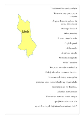 “Lajeado velha, continuas bela 
Tuas ruas, tuas praças, teus bosques 
A igreja de nossa senhora da divina providencia 
O colégio estadual 
O bar pioneiro 
A praça cinco de maio 
O pé de pequi 
A ilha verde 
A serra do lajeado 
O morro do segredo 
O rio Tocantins 
Teu povo tranquilo e acolhedor 
Ah Lajeado velha, continuas tão bela. 
Lembro-me de tantas madrugadas 
com meu amor contemplando teu céu estrelado 
nas margens do rio Toantins. 
Andando por tuas ruas 
Vêm-me na memoria velhos amigos 
que já não estão entre nós 
apesar de tudo, ah Lajeado velha continuas bela.”  