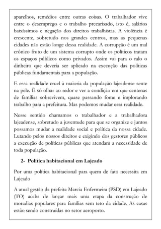 aparelhos, remédios entre outras coisas. O trabalhador vive entre o desemprego e o trabalho precarisado, isto é, salários baixíssimos e negação dos direitos trabalhistas. A violência é crescente, sobretudo nos grandes centros, mas as pequenas cidades não estão longe dessa realidade. A corrupção é um mal crônico fruto de um sistema corrupto onde os políticos tratam os espaços públicos como privados. Assim vai para o ralo o dinheiro que deveria ser aplicado na execução das políticas públicas fundamentais para a população. 
E essa realidade cruel à maioria da população lajeadense sente na pele. É só olhar ao redor e ver a condição em que centenas de famílias sobrevivem, quase passando fome e implorando trabalho para a prefeitura. Mas podemos mudar essa realidade. 
Nesse sentido chamamos o trabalhador e a trabalhadora lajeadense, sobretudo a juventude para que se organize e juntos possamos mudar a realidade social e política da nossa cidade. Lutando pelos nossos direitos e exigindo dos gestores públicos a execução de políticas públicas que atendam a necessidade de toda população. 
2- Politica habitacional em Lajeado 
Por uma política habitacional para quem de fato necessita em Lajeado 
A atual gestão da prefeita Marcia Enfermeira (PSD) em Lajeado (TO) acaba de lançar mais uma etapa da construção de moradias populares para famílias sem teto da cidade. As casas estão sendo construídas no setor aeroporto.  