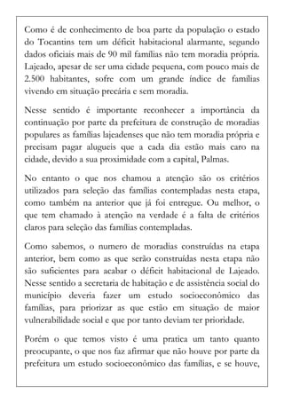 Como é de conhecimento de boa parte da população o estado do Tocantins tem um déficit habitacional alarmante, segundo dados oficiais mais de 90 mil famílias não tem moradia própria. Lajeado, apesar de ser uma cidade pequena, com pouco mais de 2.500 habitantes, sofre com um grande índice de famílias vivendo em situação precária e sem moradia. 
Nesse sentido é importante reconhecer a importância da continuação por parte da prefeitura de construção de moradias populares as famílias lajeadenses que não tem moradia própria e precisam pagar alugueis que a cada dia estão mais caro na cidade, devido a sua proximidade com a capital, Palmas. 
No entanto o que nos chamou a atenção são os critérios utilizados para seleção das famílias contempladas nesta etapa, como também na anterior que já foi entregue. Ou melhor, o que tem chamado à atenção na verdade é a falta de critérios claros para seleção das famílias contempladas. 
Como sabemos, o numero de moradias construídas na etapa anterior, bem como as que serão construídas nesta etapa não são suficientes para acabar o déficit habitacional de Lajeado. Nesse sentido a secretaria de habitação e de assistência social do município deveria fazer um estudo socioeconômico das famílias, para priorizar as que estão em situação de maior vulnerabilidade social e que por tanto deviam ter prioridade. 
Porém o que temos visto é uma pratica um tanto quanto preocupante, o que nos faz afirmar que não houve por parte da prefeitura um estudo socioeconômico das famílias, e se houve,  