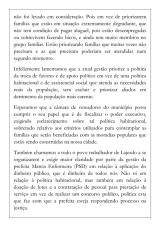 não foi levado em consideração. Pois em vez de priorizarem famílias que estão em situação extremamente degradante, que não tem condição de pagar aluguel, pois estão desempregadas ou sobrevivem fazendo bicos, e ainda tem muito membros no grupo familiar. Estão priorizando famílias que muitas vezes não precisam e as que precisam poderiam ser atendidas num segundo momento. 
Infelizmente lamentamos que a atual gestão priorize a politica da troca de favores e de apoio político em vez de uma politica habitacional e de assistencial social que atenda as necessidades reais da população, sem excluir e priorizar aliados em detrimento da população mais carente. 
Esperamos que a câmara de vereadores do município possa cumprir o seu papel que é de fiscalizar o poder executivo, exigindo esclarecimento sobre tal política habitacional, sobretudo relativo aos critérios utilizados para contemplar as famílias que serão beneficiadas com as moradias populares que estão sendo construídas na nossa cidade. 
Também chamamos a todo o povo trabalhador de Lajeado a se organizarem e exigir maior claridade por parte da gestão da prefeita Marcia Enfermeira (PSD) em relação à aplicação do dinheiro público, que é dinheiro de todos nós. Não só em relação à politica habitacional, mas também em relação à doação de lotes e a contratação de pessoal para prestação de serviço em vez de realizar um concurso publico, politica esta que faz com que a prefeita esteja respondendo processo na justiça.  