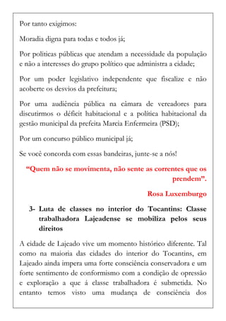 Por tanto exigimos: 
Moradia digna para todas e todos já; 
Por politicas públicas que atendam a necessidade da população e não a interesses do grupo político que administra a cidade; 
Por um poder legislativo independente que fiscalize e não acoberte os desvios da prefeitura; 
Por uma audiência pública na câmara de vereadores para discutirmos o déficit habitacional e a política habitacional da gestão municipal da prefeita Marcia Enfermeira (PSD); 
Por um concurso público municipal já; 
Se você concorda com essas bandeiras, junte-se a nós! 
“Quem não se movimenta, não sente as correntes que os prendem”. 
Rosa Luxemburgo 
3- Luta de classes no interior do Tocantins: Classe trabalhadora Lajeadense se mobiliza pelos seus direitos 
A cidade de Lajeado vive um momento histórico diferente. Tal como na maioria das cidades do interior do Tocantins, em Lajeado ainda impera uma forte consciência conservadora e um forte sentimento de conformismo com a condição de opressão e exploração a que á classe trabalhadora é submetida. No entanto temos visto uma mudança de consciência dos  