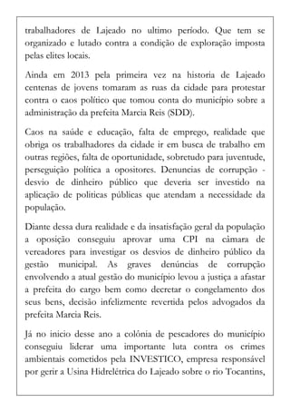 trabalhadores de Lajeado no ultimo período. Que tem se organizado e lutado contra a condição de exploração imposta pelas elites locais. 
Ainda em 2013 pela primeira vez na historia de Lajeado centenas de jovens tomaram as ruas da cidade para protestar contra o caos político que tomou conta do município sobre a administração da prefeita Marcia Reis (SDD). 
Caos na saúde e educação, falta de emprego, realidade que obriga os trabalhadores da cidade ir em busca de trabalho em outras regiões, falta de oportunidade, sobretudo para juventude, perseguição política a opositores. Denuncias de corrupção - desvio de dinheiro público que deveria ser investido na aplicação de politicas públicas que atendam a necessidade da população. 
Diante dessa dura realidade e da insatisfação geral da população a oposição conseguiu aprovar uma CPI na câmara de vereadores para investigar os desvios de dinheiro público da gestão municipal. As graves denúncias de corrupção envolvendo a atual gestão do município levou a justiça a afastar a prefeita do cargo bem como decretar o congelamento dos seus bens, decisão infelizmente revertida pelos advogados da prefeita Marcia Reis. 
Já no inicio desse ano a colônia de pescadores do município conseguiu liderar uma importante luta contra os crimes ambientais cometidos pela INVESTICO, empresa responsável por gerir a Usina Hidrelétrica do Lajeado sobre o rio Tocantins,  