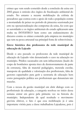 crimes que vem sendo cometido desde a conclusão da usina em 2002 graças à omissão dos órgãos de fiscalização ambiental do estado. No entanto a recente mobilização da colônia de pescadores que contou com o apoio de toda a população contra a mortandade de peixes no período de piracema ocasionada por erro na operacionalização das comportas da usina, fez com que as autoridades e os órgãos ambientais do estado aplicassem uma multa na INVESTICO bem como um endurecimento do discurso contra os crimes cometido pela empresa no município que tem na pesca artesanal sua principal fonte de sobrevivência. 
Greve histórica dos professores da rede municipal de educação de Lajeado 
Desde o ano passado os professores da rede municipal de educação de Lajeado vêm denunciando o caos na educação no município. Prédios sucateados em sem infraestrutura (laudo do corpo de bombeiros aponta risco de desmoronamento de parte da estrutura), falta de material pedagógico, merenda escolar, transporte de qualidade e valorização dos profissionais, falta de gestores capacitados para gerir a secretaria de educação bem como perseguição política aos profissionais que denunciam tais mazelas. 
Com a recusa da gestão municipal em abrir dialogo com os profissionais da educação, a categoria resolveu no inicio dessa semana entrar em greve pela primeira vez na historia do município. Independente de qual resultado o movimento grevista obtiver, o fato é que essa mobilização já é uma importante vitória para a classe trabalhadora Lajeadense, pois é  