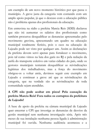 um exemplo de um novo momento histórico por que passa o município. A greve justa da categoria vem contando com um amplo apoio popular, já que o descaso com a educação pública não é problema apenas dos profissionais da educação. 
Em entrevista na rádio a prefeita Marcia Reis (SDD) declarou que não irá aumentar os salários dos profissionais como também procurou desqualificar as denuncias apresentadas pelo movimento grevista, apresentando um quadro na educação municipal totalmente fictício, pois o caos na educação de Lajeado pode ser visto por qualquer um. Assim as declarações da prefeita devem servi apenas para fortalecer o movimento, pois tal como vimos na luta dos garis no RJ e pela redução da tarifa do transporte coletivo em varias cidades do país, onde os gestores municipais tentaram desqualificar as reivindicações legitimas dos trabalhadores, mas a força do movimento obrigou-os a voltar atrás, devimos seguir este exemplo em Lajeado e continuar a greve até que as reivindicações da categoria, que na verdade são as reivindicações de toda comunidade sejam atendidas. 
A CPI não pode acabar em pizza! Pela cassação da prefeita Marcia Reis! Fora todos os corruptos da prefeitura de Lajeado! 
A base de apoio da prefeita na câmara municipal de Lajeado quer encerrar a CPI que investiga as denuncias de desvios da gestão municipal sem nenhuma investigação séria. Após três meses de sua instalação nenhuma pessoa ligada à administração municipal foi ouvida. Nenhuma audiência aconteceu e a  