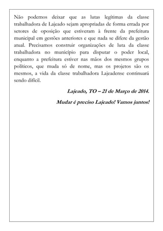 Não podemos deixar que as lutas legítimas da classe trabalhadora de Lajeado sejam apropriadas de forma errada por setores de oposição que estiveram à frente da prefeitura municipal em gestões anteriores e que nada se difere da gestão atual. Precisamos construir organizações de luta da classe trabalhadora no município para disputar o poder local, enquanto a prefeitura estiver nas mãos dos mesmos grupos políticos, que muda só de nome, mas os projetos são os mesmos, a vida da classe trabalhadora Lajeadense continuará sendo difícil. 
Lajeado, TO – 21 de Março de 2014. 
Mudar é preciso Lajeado! Vamos juntos! 
 