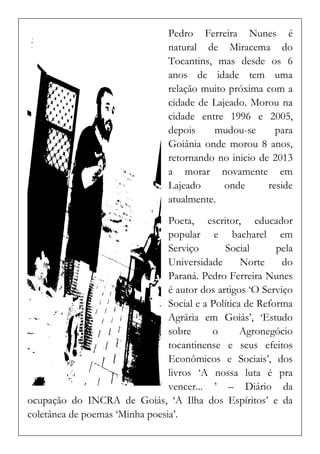 Pedro Ferreira Nunes é natural de Miracema do Tocantins, mas desde os 6 anos de idade tem uma relação muito próxima com a cidade de Lajeado. Morou na cidade entre 1996 e 2005, depois mudou-se para Goiânia onde morou 8 anos, retornando no inicio de 2013 a morar novamente em Lajeado onde reside atualmente. 
Poeta, escritor, educador popular e bacharel em Serviço Social pela Universidade Norte do Paraná. Pedro Ferreira Nunes é autor dos artigos ‘O Serviço Social e a Política de Reforma Agrária em Goiás’, ‘Estudo sobre o Agronegócio tocantinense e seus efeitos Econômicos e Sociais’, dos livros ‘A nossa luta é pra vencer... ’ – Diário da ocupação do INCRA de Goiás, ‘A Ilha dos Espíritos’ e da coletânea de poemas ‘Minha poesia’.  