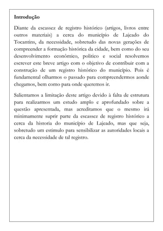 Introdução 
Diante da escassez de registro histórico (artigos, livros entre outros materiais) a cerca do município de Lajeado do Tocantins, da necessidade, sobretudo das novas gerações de compreender a formação histórica da cidade, bem como do seu desenvolvimento econômico, politico e social resolvemos escrever este breve artigo com o objetivo de contribuir com a construção de um registro histórico do município. Pois é fundamental olharmos o passado para compreendermos aonde chegamos, bem como para onde queremos ir. 
Salientamos a limitação deste artigo devido à falta de estrutura para realizarmos um estudo amplo e aprofundado sobre a questão apresentada, mas acreditamos que o mesmo irá minimamente suprir parte da escassez de registro histórico a cerca da historia do município de Lajeado, mas que seja, sobretudo um estimulo para sensibilizar as autoridades locais a cerca da necessidade de tal registro. 
 