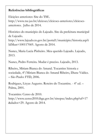 Referências bibliográficas 
Eleições anteriores: Site do TSE. http://www.tse.jus.br/eleicoes/eleicoes-anteriores/eleicoes- anteriores. Julho de 2014. 
Histórico do município do Lajeado. Site da prefeitura municipal de Lajeado. http://www.lajeado.to.gov.br/portal1/municipio/historia.asp?iIdMun=100117069. Agosto de 2014. 
Nunes, Maria Lucia Pinheiro. Meu querido Lajeado. Lajeado, 2013. 
Nunes, Pedro Ferreira. Mudar é preciso. Lajeado, 2013. 
Ribeiro, Miriam Bianca do Amaral. Tocantins historia e sociedade, 4º/Miriam Bianca do Amaral Ribeiro, Diane Valdez. – São Paulo: FTD, 2006. 
Rodrigues, Lisyas Augusto. Roteiro do Tocantins. - 4º ed. – Palma, 2001. 
Tocantins: Censo de 2010. http://www.censo2010.ibge.gov.br/sinopse/index.php?uf=17&dados=29. Agosto de 2014. 
