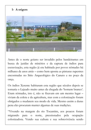 1- A origem 
Antes de o norte goiano ser invadido pelos bandeirantes em busca de jazidas de minérios e da captura de índios para escravização, esta região já era habitada por povos nômades há milhares de anos atrás – como bem aponta as pinturas rupestres encontradas no Sitio Arqueológico do Canuto e no poço da onça. 
Os índios Xerente habitaram esta região que séculos depois se tornaria o Lajeado muito antes da chegada do ‘homem branco’. Eram nômades, isto é, não se fixavam em um mesmo lugar – viviam da coleta e da agricultura, mas com a colonização foram obrigados a mudarem seu modo de vida. Mesmo assim a duras pena eles procuram manter algumas de suas tradições. 
“Vivendo na margem do rio Tocantins, aos poucos foram migrando para o norte, pressionados pela ocupação colonizadora. Vendo sua cultura e sua sobrevivência sendo  