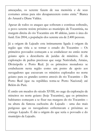 ameaçadas, os xerente fazem de sua memória e de seus costumes armas para não desaparecerem como etnia.” Bianca do Amaral e Diane Valdez. 
Apesar de todos os ataques que sofreram e continua sofrendo, o povo xerente resiste próximo ao município de Tocantinia, na margem direita do rio Tocantins em 40 aldeias, junto à área do funil. Em 2004, a população dos xerente era de 2.400 pessoas. 
Já a origem de Lajeado esta intimamente ligada á origem da região que viria a se tornar o estado do Tocantins – Os primeiros povoados começam a se estabelecer no então norte goiano após a descoberta de jazidas de minérios. É da exploração de pedras preciosas que surge Natividade, Arraias, Divinópolis e Porto Real. Já os primeiros moradores se estabelecem nesta região como um ponto de apoio aos navegadores que escoavam os minérios explorados no norte goiano para os grandes centros através do rio Tocantins – De Porto Real (que na república torna-se Porto Nacional) até Belém do Pará. 
É então em meados do século XVIII, no auge da exploração de mineiros no norte goiano (hoje Tocantins), que os primeiros habitantes começam a se fixar nas margens do rio Tocantins – na altura da famosa cachoeira do Lajeado - uma das mais perigosas que os navegadores enfrentavam e próximas ao córrego Lajeado. É dai a origem do que seria o povoado e do município de Lajeado. 
 
