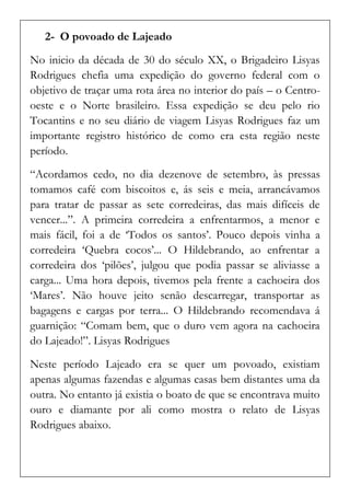 2- O povoado de Lajeado 
No inicio da década de 30 do século XX, o Brigadeiro Lisyas Rodrigues chefia uma expedição do governo federal com o objetivo de traçar uma rota área no interior do país – o Centro- oeste e o Norte brasileiro. Essa expedição se deu pelo rio Tocantins e no seu diário de viagem Lisyas Rodrigues faz um importante registro histórico de como era esta região neste período. 
“Acordamos cedo, no dia dezenove de setembro, às pressas tomamos café com biscoitos e, ás seis e meia, arrancávamos para tratar de passar as sete corredeiras, das mais difíceis de vencer...”. A primeira corredeira a enfrentarmos, a menor e mais fácil, foi a de ‘Todos os santos’. Pouco depois vinha a corredeira ‘Quebra cocos’... O Hildebrando, ao enfrentar a corredeira dos ‘pilões’, julgou que podia passar se aliviasse a carga... Uma hora depois, tivemos pela frente a cachoeira dos ‘Mares’. Não houve jeito senão descarregar, transportar as bagagens e cargas por terra... O Hildebrando recomendava á guarnição: “Comam bem, que o duro vem agora na cachoeira do Lajeado!”. Lisyas Rodrigues 
Neste período Lajeado era se quer um povoado, existiam apenas algumas fazendas e algumas casas bem distantes uma da outra. No entanto já existia o boato de que se encontrava muito ouro e diamante por ali como mostra o relato de Lisyas Rodrigues abaixo.  