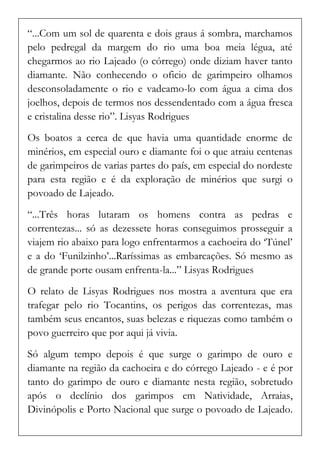 “...Com um sol de quarenta e dois graus á sombra, marchamos pelo pedregal da margem do rio uma boa meia légua, até chegarmos ao rio Lajeado (o córrego) onde diziam haver tanto diamante. Não conhecendo o oficio de garimpeiro olhamos desconsoladamente o rio e vadeamo-lo com água a cima dos joelhos, depois de termos nos dessendentado com a água fresca e cristalina desse rio”. Lisyas Rodrigues 
Os boatos a cerca de que havia uma quantidade enorme de minérios, em especial ouro e diamante foi o que atraiu centenas de garimpeiros de varias partes do país, em especial do nordeste para esta região e é da exploração de minérios que surgi o povoado de Lajeado. 
“...Três horas lutaram os homens contra as pedras e correntezas... só as dezessete horas conseguimos prosseguir a viajem rio abaixo para logo enfrentarmos a cachoeira do ‘Túnel’ e a do ‘Funilzinho’...Raríssimas as embarcações. Só mesmo as de grande porte ousam enfrenta-la...” Lisyas Rodrigues 
O relato de Lisyas Rodrigues nos mostra a aventura que era trafegar pelo rio Tocantins, os perigos das correntezas, mas também seus encantos, suas belezas e riquezas como também o povo guerreiro que por aqui já vivia. 
Só algum tempo depois é que surge o garimpo de ouro e diamante na região da cachoeira e do córrego Lajeado - e é por tanto do garimpo de ouro e diamante nesta região, sobretudo após o declínio dos garimpos em Natividade, Arraias, Divinópolis e Porto Nacional que surge o povoado de Lajeado.  