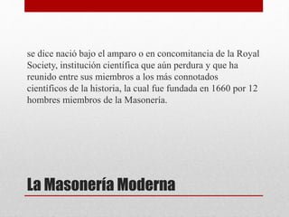 La Masonería Moderna
se dice nació bajo el amparo o en concomitancia de la Royal
Society, institución científica que aún perdura y que ha
reunido entre sus miembros a los más connotados
científicos de la historia, la cual fue fundada en 1660 por 12
hombres miembros de la Masonería.
 