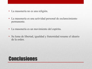 Conclusiones
• La masonería no es una religión.
• La masonería es una actividad personal de esclarecimiento
permanente.
• La masonería es un movimiento del espíritu.
• Su lema de libertad, igualdad y fraternidad resume el ideario
de la orden.
 
