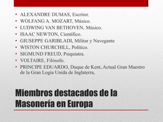 Miembros destacados de la
Masonería en Europa
• ALEXANDRE DUMAS, Escritor.
• WOLFANG A. MOZART, Músico.
• LUDWING VAN BETHOVEN, Músico.
• ISAAC NEWTON, Científico.
• GIUSEPPE GARIBLADI, Militar y Navegante
• WISTON CHURCHILL, Político.
• SIGMUND FREUD, Psiquiatra.
• VOLTAIRE, Filósofo.
• PRINCIPE EDUARDO, Duque de Kent, Actual Gran Maestro
de la Gran Logia Unida de Inglaterra,
 