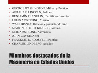Miembros destacados de la
Masonería en Estados Unidos
• GEORGE WASHINGTON, Militar y Político
• ABRAHAM LINCOLN, Político.
• BENJAMÍN FRANKLIN, Científico e Inventor.
• LOUIS AMSTRONG, Músico.
• WALT DISNEY, Director y productor de cine.
• MARTIN LUTHER KING JR., Político.
• NEIL AMSTRONG, Astronauta.
• JOHN WAYNE, Actor
• FRANKLIN D. ROOSVELT, Político
• CHARLES LINDBERG, Aviador.
 