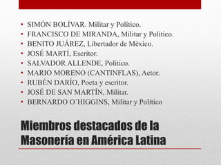 Miembros destacados de la
Masonería en América Latina
• SIMÓN BOLÍVAR. Militar y Político.
• FRANCISCO DE MIRANDA, Militar y Político.
• BENITO JUÁREZ, Libertador de México.
• JOSÉ MARTÍ, Escritor.
• SALVADOR ALLENDE, Político.
• MARIO MORENO (CANTINFLAS), Actor.
• RUBÉN DARÍO, Poeta y escritor.
• JOSÉ DE SAN MARTÍN, Militar.
• BERNARDO O´HIGGINS, Militar y Político
 