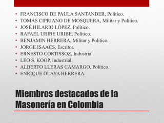 Miembros destacados de la
Masonería en Colombia
• FRANCISCO DE PAULA SANTANDER, Político.
• TOMÁS CIPRIANO DE MOSQUERA, Militar y Político.
• JOSÉ HILARIO LÓPEZ, Político.
• RAFAEL URIBE URIBE, Político.
• BENJAMIN HERRERA, Militar y Político.
• JORGE ISAACS, Escritor.
• ERNESTO CORTISSOZ, Industrial.
• LEO S. KOOP, Industrial.
• ALBERTO LLERAS CAMARGO, Político.
• ENRIQUE OLAYA HERRERA.
 